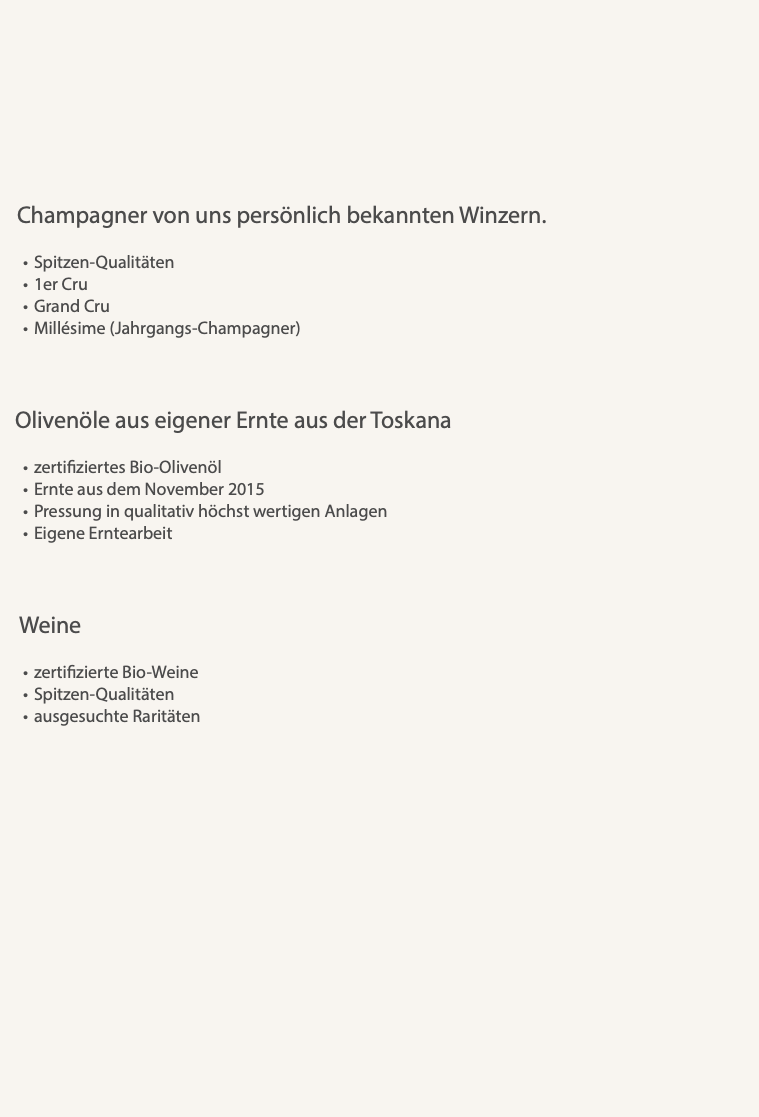  Champagner von uns persönlich bekannten Winzern. Spitzen-Qualitäten 1er Cru Grand Cru Millésime (Jahrgangs-Champagner) Olivenöle aus eigener Ernte aus der Toskana zertifiziertes Bio-Olivenöl Ernte aus dem November 2015 Pressung in qualitativ höchst wertigen Anlagen Eigene Erntearbeit Weine zertifizierte Bio-Weine Spitzen-Qualitäten ausgesuchte Raritäten 